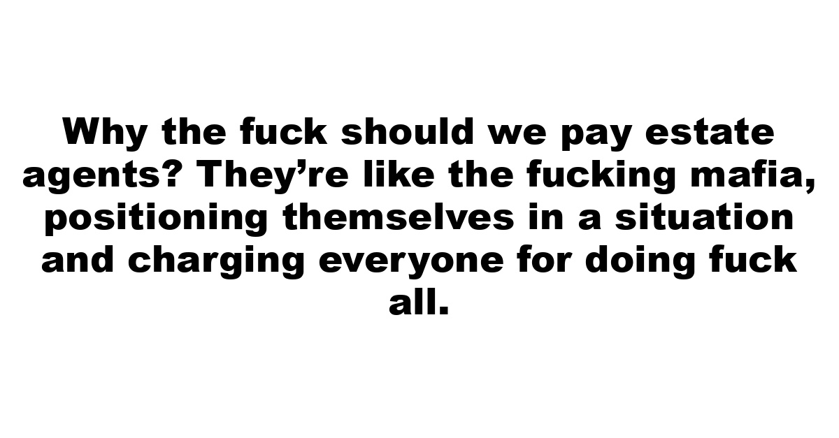 Why the fuck should we pay estate agents? They’re like the fucking mafia, positioning themselves in a situation and charging everyone for doing fuck all.