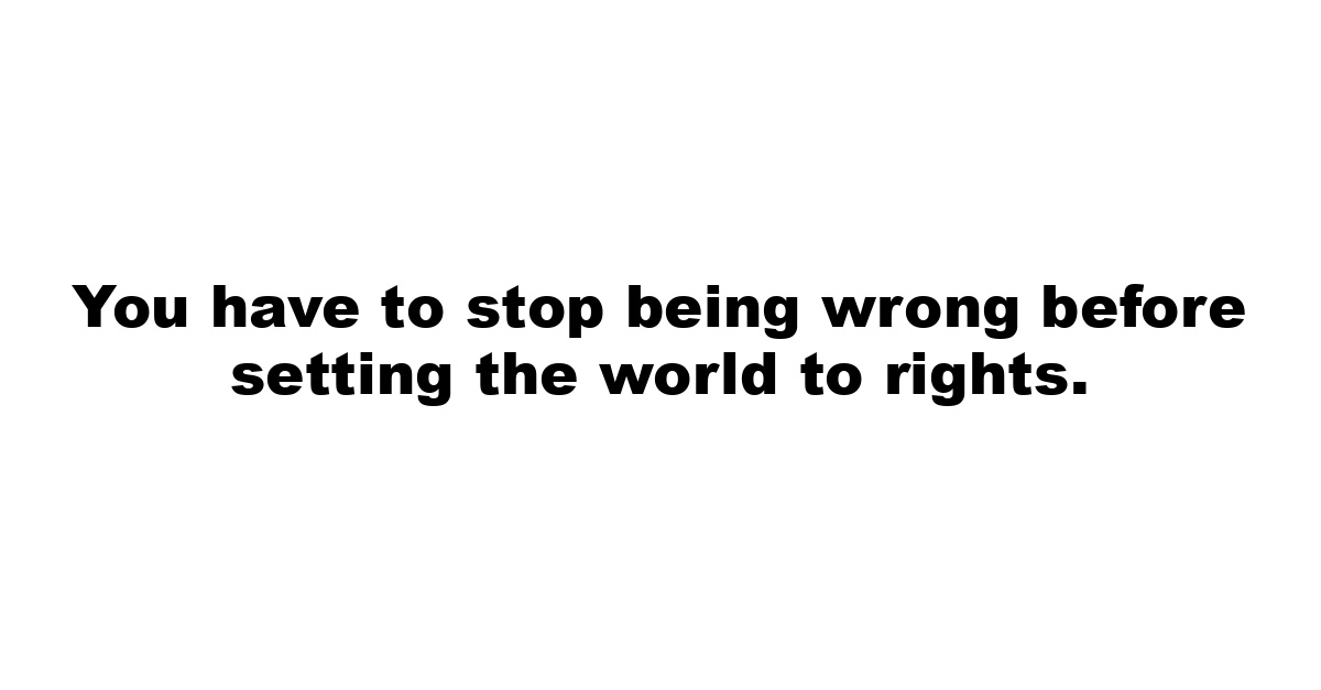 You have to stop being wrong before setting the world to rights.