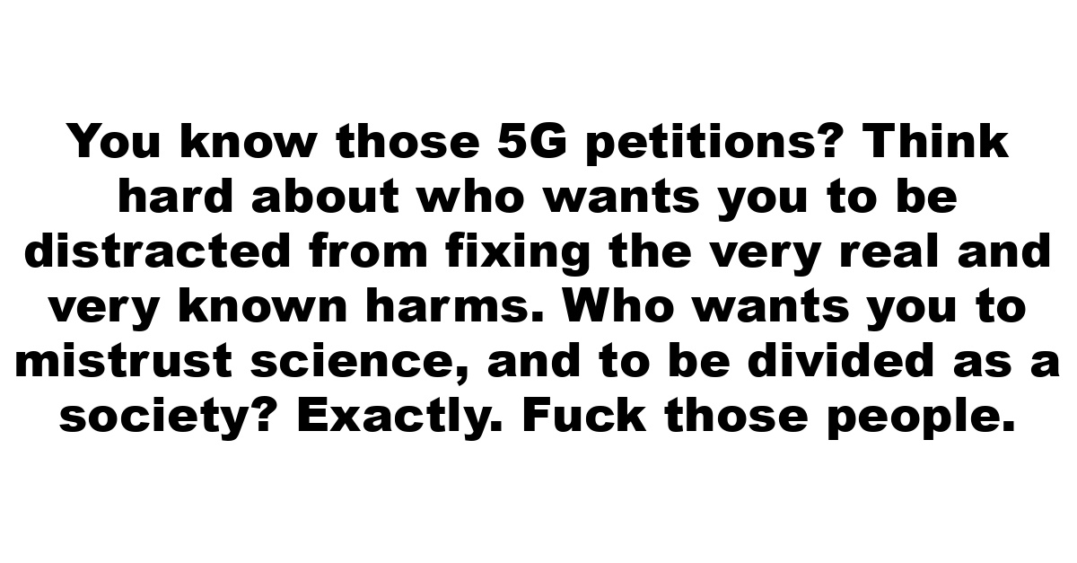 You know those 5G petitions?  Think hard about who wants you to be distracted from fixing the very real and very known harms. Who wants you to mistrust science, and to be divided as a society? Exactly. Fuck those people.