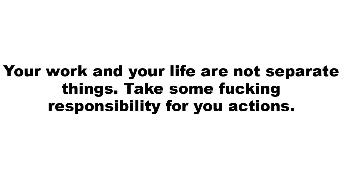 Your work and your life are not separate things. Take some fucking responsibility for you actions.